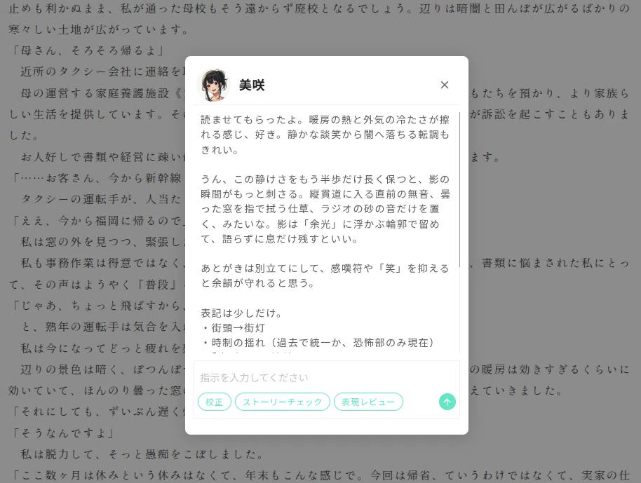 小説本文の上に、AI編集者への依頼画面のモーダルが重なって表示されているスクリーンショット。背景には日本語の横書き本文が表示され、画面全体にグレーの半透明オーバーレイがかかっている。中央の白いモーダル上部には、丸いキャラクターアイコン、名前「美咲」、右上に閉じるための「×」アイコンがある。モーダル本文には「読ませてもらったよ。暖房の熱と外気の冷たさが擦れる感じ、好き。静かな談笑から闇へ落ちる転調もきれい。」から始まる講評文が複数段落で表示されている。後半には「表記は少しだけ。」という見出しの下に、「街頭→街灯」「時制の揺れ(過去で統一か、恐怖部のみ現在)」などの指摘が箇条書きで表示されている。モーダル下部には「指示を入力してください」と書かれた入力欄があり、その下に「校正」「ストーリーチェック」「表現レビュー」のボタンが横並びで配置されている。右下には緑色の丸い送信ボタンがあり、上向き矢印のアイコンが表示されている。