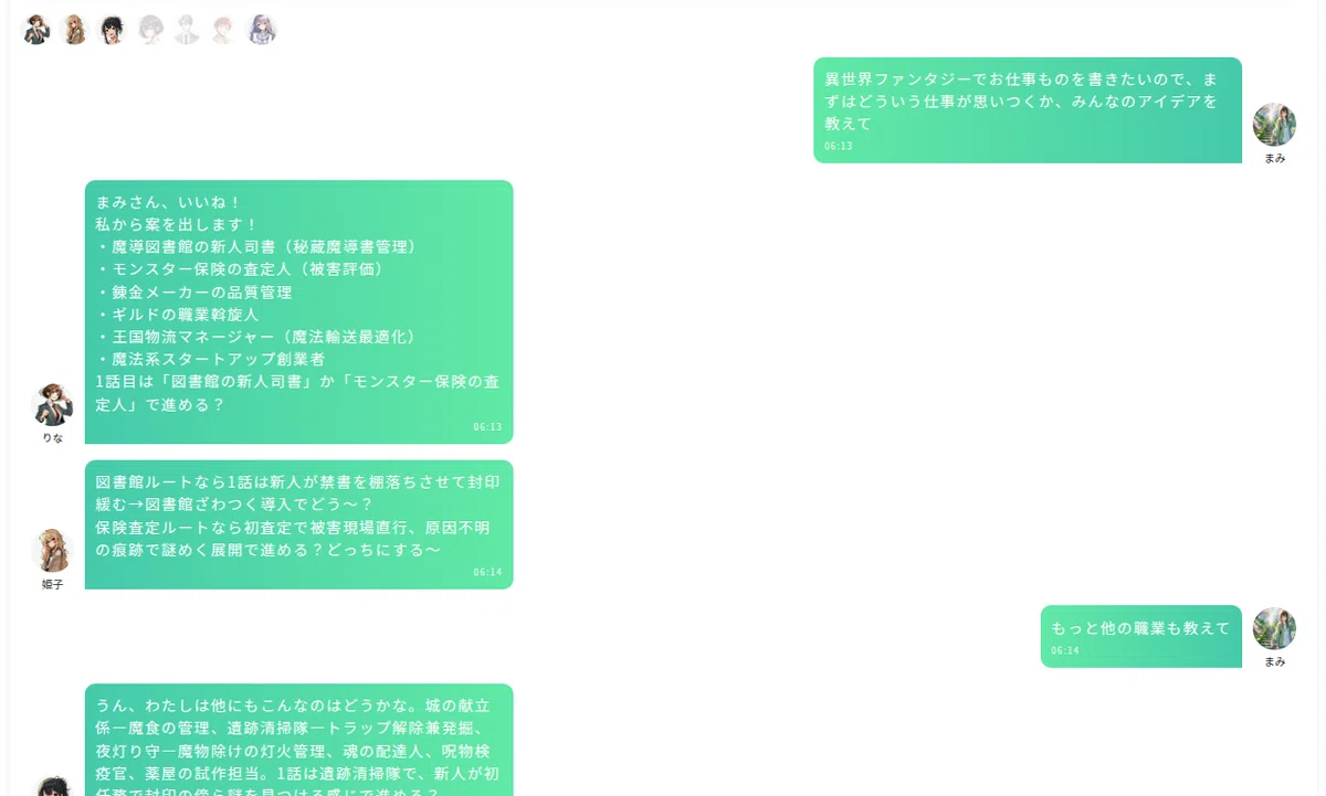 チャット画面のスクリーンショット。白い背景の画面上に、複数の丸いユーザーアイコンと緑色の吹き出しメッセージが表示されている。左上には小さな丸いアイコンが横並びで配置されており、右端の数個は薄く表示されている。右上寄りには、ユーザー「まみ」のアイコンと名前があり、緑色の吹き出しに「異世界ファンタジーでお仕事ものを書きたいので、まずはどういう仕事が思いつくか、みんなのアイデアを教えて」と書かれている。吹き出し内の左下に時刻「06:13」が表示されている。
左側には「りな」のアイコンと名前があり、緑色の吹き出しに「まみさん、いいね!私から案を出します!・魔導図書館の新人司書(秘蔵魔導書管理)・モンスター保険の査定人(被害評価)・錬金メーカーの品質管理・ギルドの職業斡旋人・王国物流マネージャー(魔法輸送最適化)・魔法系スタートアップ創業者 1話目は『図書館の新人司書』か『モンスター保険の査定人』で進める?」と書かれている。吹き出し右下に時刻「06:13」が表示されている。
その下に、左側の別ユーザーの丸いアイコンと、緑色の吹き出しが表示されている。吹き出しには「図書館ルートなら1話は新人が禁書を棚落ちさせて封印緩む→図書館まるごと導入でどう〜? 保険査定ルートなら初査定で被害現場直行、原因不明の痕跡で謎めく展開で進める?どっちにする〜」と書かれている。右下に時刻「06:14」が表示されている。
右側下部には、ユーザー「まみ」のアイコンと名前があり、緑色の吹き出しに「もっと他の職業も教えて」と書かれている。吹き出し内の左下に時刻「06:14」が表示されている。画面下部左には、別の緑色の吹き出しの上部だけが見えており、「うん、わたしは他にもこんなのはどうかな。城の献立係—魔食の管理、遺跡清掃隊—トラップ解除兼発掘、夜灯り守—魔物除けの灯火管理、魂の配達人、呪物機疫官、薬屋の試作担当。」などの文章が途中まで表示されている。