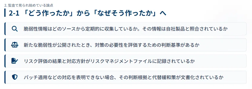 ・脆弱性情報はどのソースから定期的に収集しているか。その情報は自社製品と照合されているか
・新たな脆弱性が公開されたとき、対策の必要性を評価するための判断基準があるか
・リスク評価の結果と対応方針がリスクマネジメントファイルに記録されているか
・パッチ適用などの対応を表明できない場合、その判断根拠と代替緩和策が文書化されているか