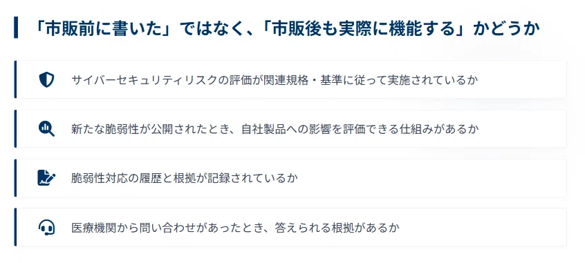 「市販前に書いた」ではなく、「市販後も実際に機能する」かどうか
・サイバーセキュリティリスクの評価が関連規格・基準に従って実施されているか
・新たな脆弱性が公開されたとき、自社製品への影響を評価できる仕組みがあるか
・脆弱性対応の履歴と根拠が記録されているか
・医療機関から問い合わせがあったとき、答えられる根拠があるか