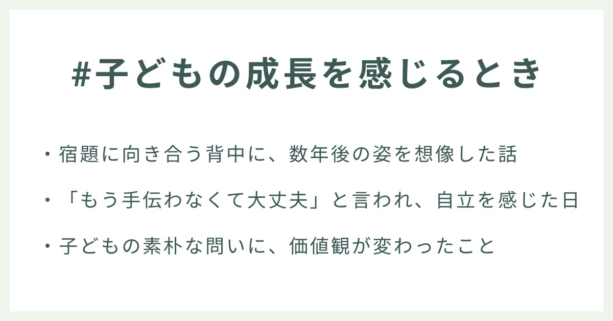 #子どもの成長を感じるとき
・宿題に向き合う背中に、数年後の姿を想像した話
・「もう手伝わなくて大丈夫」と言われ、自立を感じた日 
・子どもの素朴な問いに、価値観が変わったこと
