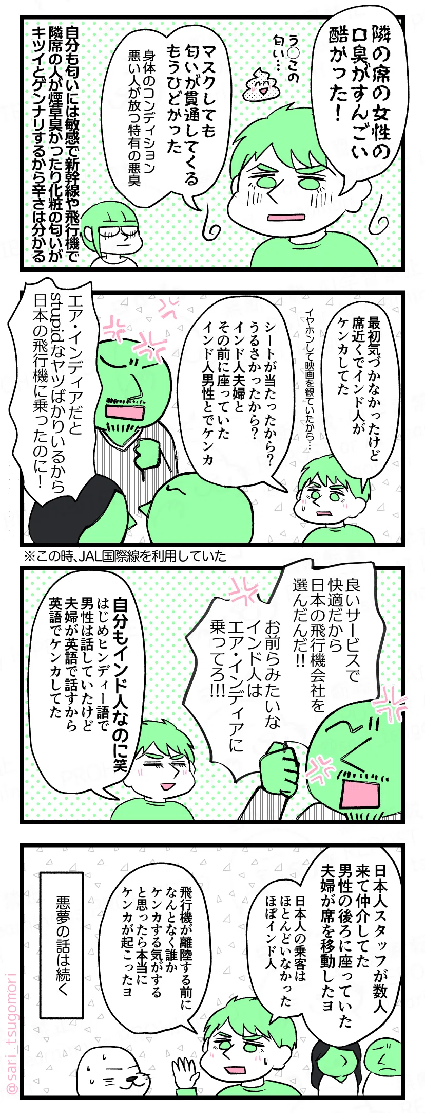マンガの画像。以下内容テキスト：
５：
ラフル「隣の席の女性の口臭がすんごい酷かった！（う◯この匂い……）。マスクしても匂いが貫通してくる……もうひどかった。身体のコンディション悪い人が放つ特有の悪臭」 
茶里「自分も匂いに敏感で新幹線とか飛行機で隣席の人が煙草臭かったり化粧の匂いキツイとゲンナリするから辛さは分かる‥‥」

６：
ラフル「イヤホンして映画を観ていたから最初気づかなかったけど席の近くでインド人がケンカしてた。シートが当たったから？ うるさかったから？ インド人夫婦とその前に座っていたインド人の男性とでケンカ」
インド人男性「エア・インディアだとstupidなやつばかりいるから日本の飛行機に乗ったのに！」

７：
インド人男性「良いサービスで快適だから日本の航空会社を選んだんだ！　お前らみたいなインド人はエア・インディアに乗ってろ！」
ラフル「自分もインド人なのに笑。はじめヒンディー語で男性は話していたけど夫婦が英語で話すから英語で言い争っていた」

８：
ラフル「日本人スタッフが数人来て仲介してた。男性の後ろに座っていた夫婦が席を移動したヨ。日本人乗客はほとんどいなかった。ほぼインド人。飛行機が離陸する前になんとなく誰かケンカする気がすると思ったら本当にケンカが起こってしまったヨ」 
悪夢の話は続く。