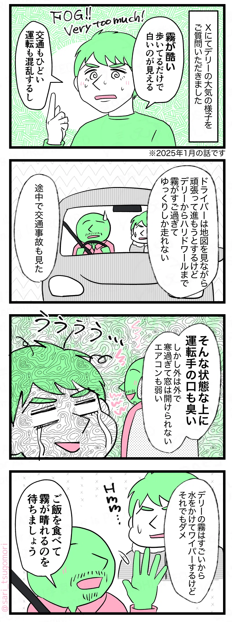 マンガの画像
① 右上1コマ目
ラフルが少し困ったような顔で指を立てて話している。
モノローグ:
Xにてデリーの大気の様子をご質問いただきました
ラフル:
霧が酷い。
歩いてるだけで白いのが見える。
英語文字:
FOG!!
Very too much!
ラフル:
交通もひどい
運転も混乱するし
注釈:
※2025年1月の話です
② 右上から2コマ目
車内。運転席にドライバー、後部座席にラフル。ラフルがデリーの交通事情を説明している。
ラフル解説:
ドライバーは地図を見ながら頑張って進もうとするけど
デリーは霧がすご過ぎてサイドワールまでゆっくりしか走れない。途中で交通事故も見た
③ 右上から3コマ目
ラフルが涙目でぐったりした表情。背景にモヤモヤした演出。
ラフル解説:
そんな状態なのに運転手の口も臭い
しかも外は外気が悪すぎて窓は開けられない
工場過ぎてヤバい
④ 右下4コマ目
ラフル解説:デリーの霧すごいから水をかけてワイパーするけどそれでもダメ
車内でドライバーが手を上げて話している。
ドライバー:ご飯を食べて霧が晴れるのを待ちましょう
ラフル:Hmm…