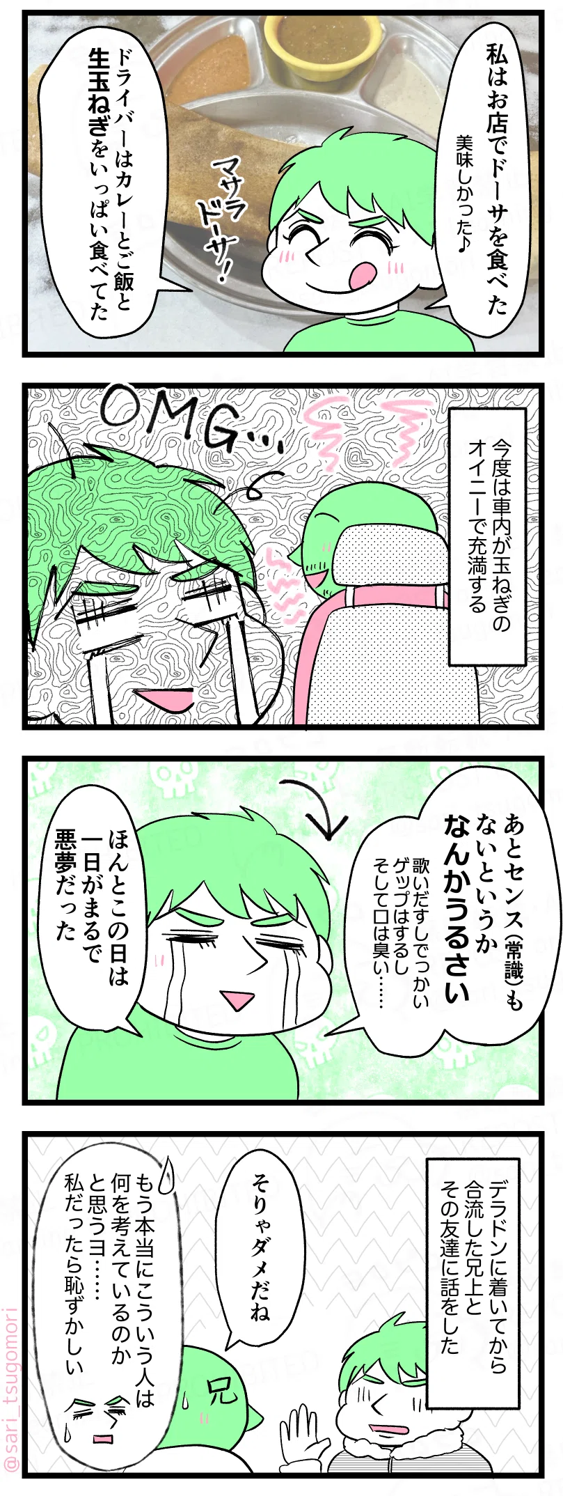 マンガの画像
④ 右下4コマ目
ラフル解説:デリーの霧すごいから水をかけてワイパーするけどそれでもダメ
車内でドライバーが手を上げて話している。
ドライバー:ご飯を食べて霧が晴れるのを待ちましょう
ラフル:Hmm…
⑤ 左上5コマ目
ドーサの写真を背景に、ラフルが笑顔で食事の話をしている。
ラフル:
私はお店でマサラドーサを食べた。
美味しかった♪
ドライバーはカレーとご飯と生玉ねぎをいっぱい食べてた
⑥ 左上から2コマ目
車内でラフルがげっそりした顔。背景に大きく「OMG」の文字。
モノローグ:
今度は車内が玉ねぎのオイニーで充満する
⑦ 左上から3コマ目
ラフルが泣き顔で疲れ切っている。
ラフル:
あとセンス(常識)もないというか、なんかうるさい
歌いだすしでっかいゲップはするし、口は臭い…
ほんとこの日は一日がまるで悪夢だった
⑧ 左下8コマ目
ラフルが兄に体験談を話している。兄が返事をする。
モノローグ:
デラドンに着いてから合流した兄上とその友達に話した。
兄:そりゃダメだね
ラフル解説:
もう本当にこういう人は何を考えているのかと思うよ。私だったら恥ずかしい