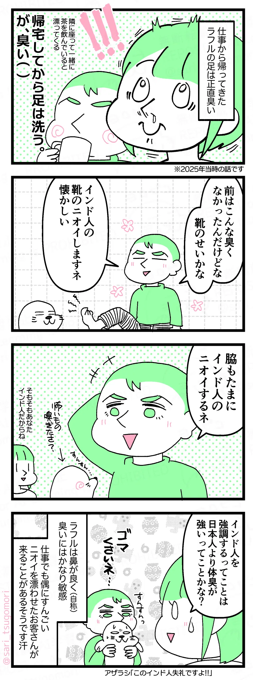 4コマのコミックエッセイ。
【1コマ目】
モノローグ
「仕事から帰ってきたラフルの足は正直臭い」
ニオイで引きつけを起こした茶里の顔アップ。隣のラフルは涼しい顔で飲み物を飲んでいる。
「隣座ってお茶飲んでいると漂ってくる」
大きな文字で
「帰宅してから足は洗う。が臭い(汗)」
【2コマ目】
片足をあげているラフル。
アザラシは足のニオイを感じ取ってしまった様子。
ラフル
「前はこんな臭くなかったんだけどな 靴のせいかな。インド人の靴のニオイしますネ 懐かしい」
【3コマ目】
脇をあげながら話すラフル。
ラフル「脇もたまにインド人のニオイするネ」
茶里(小声)「そもそもあなたインド人だからね」
ラフルの脇のニオイをすんすんと嗅ぐアザラシ。怖いもの嗅ぎたさ?笑
【4コマ目】
茶里少し汗をかきながら「インド人を強調するってことは日本人より体臭が強いってことかな?」
モノローグ
「ラフルは鼻が良く(自称)、臭いにはかなり敏感。仕事でも偶にすんごいニオイを漂わせたお客さんが来ることがあるそうです汗」
ラフルはアザラシを抱えてニオイを嗅いでいる「ゴマ くさいネ…」
アザラシ「このインド人失礼ですよ!!」