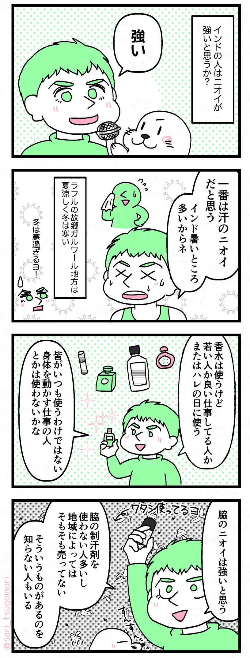 4コマのコミックエッセイ。インド人の体臭について夫に聞いた話。
【1コマ目】
アザラシがマイクを持ってラフルにインタビューしている絵。
質問文
「インドの人はニオイが強いと思うか?」
ラフル「強い」
【2コマ目】
タンクトップ姿で汗をかきながら話すラフル。背景に暑さを表す太陽マーク。
右上には汗を拭く小さな人物。
ラフル「一番は汗のニオイだと思う。インド暑いところ多いからネ」
補足「ラフルの故郷ガルワール地方は夏涼しく冬は寒い」
ラフル「冬は寒過ぎるヨ…!」
【3コマ目】
香水や制汗剤のイラストが周囲に描かれている。
ラフルが小さなボトルを持って説明している。
ラフル「香水は使うけど若い人か良い仕事してる人か またはハレの日に使う。皆がいつも使うわけではない。身体を動かす仕事の人とかは使わないかな」
【4コマ目】
制汗剤を高く掲げるラフル。
ラフル「脇のニオイは強いと思う。脇の制汗剤を使わない人多いし。地域によってはそもそも売ってない。そういうものがあるのを知らない人もいる。ワタシは使ってるヨ」