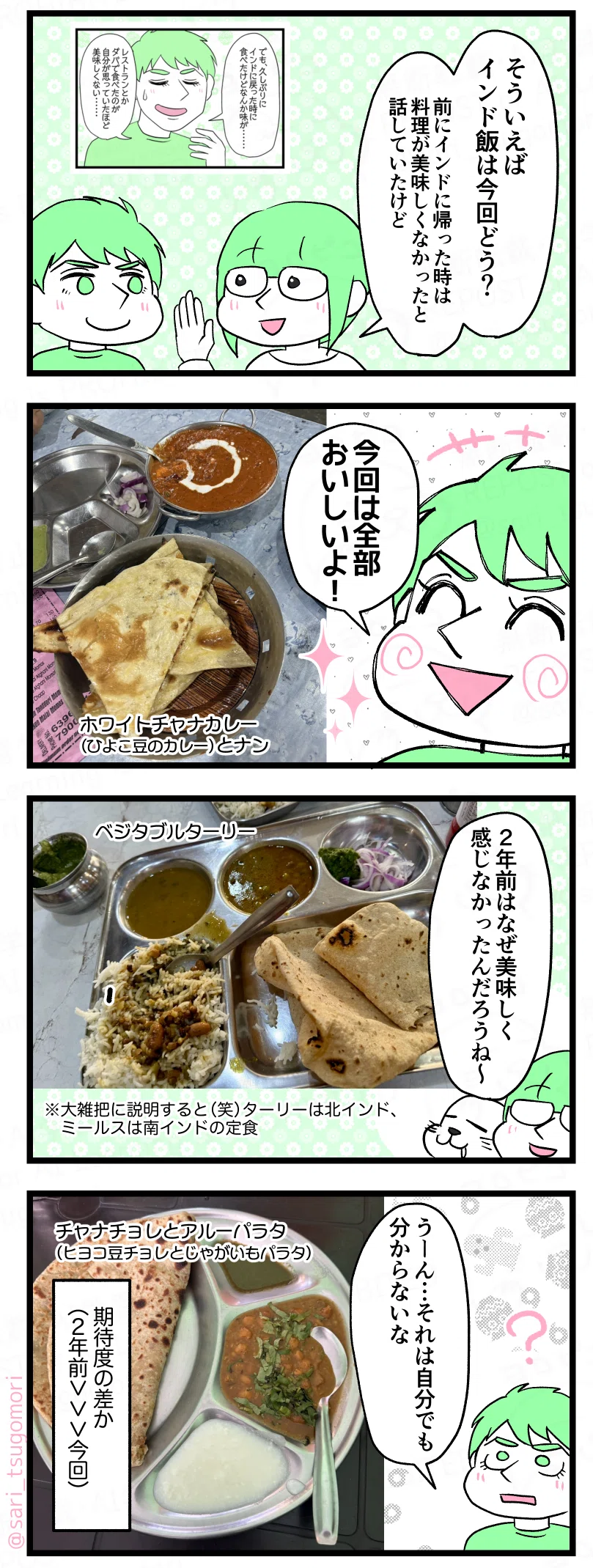 マンガの画像。以下内容テキスト:
【1コマ目】
茶里「そういえばインド飯は今回どう?「前にインドに帰った時は料理が美味しくなかったと話していたけど」
【2コマ目】
ラフル「今回は全部おいしいよ!」
ホワイトチャナカレー(ひよこ豆のカレー)とナンの写真。
【3コマ目】
ベジタブルターリーの写真。
茶里「2年前はなぜ美味しく感じなかったんだろうね」
※大雑把に説明すると(笑)ターリーは北インド、ミールスは南インドの定食。
【4コマ目】
チャナチョレとアルーパラタ(ヒヨコ豆チョレとじゃがいもパラタ)の写真。
ラフル「うーん、それは自分でも分からないな」
解説「期待度の差であろうか」
2年前>>>今回