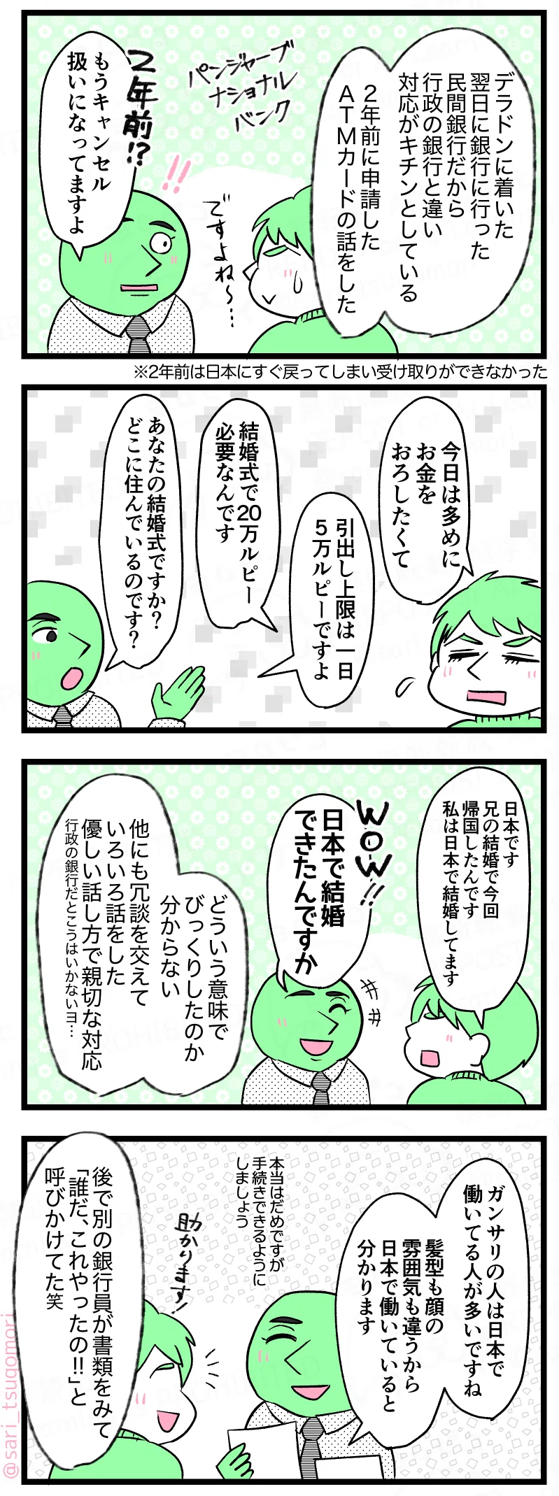 マンガの画像。以下内容テキスト：
【5コマ目】 ラフル回想解説「デラドンに着いた翌日、銀行に行った。民間銀行だから行政の銀行と違い対応がキチンとしている」
［場所はパンジャーブナショナルバンク］ 
「2年前に申請したATMカードの話をしたら」 
目を丸くした銀行員「２年前!? もうキャンセル扱いになってますよ」 
※２年前は日本にすぐ戻ってしまい受け取りできなかった。

【6コマ目】 ラフル「今日は多めにお金をおろしたくて」 銀行員「引出し上限は一日5万ルピーですよ」 ラフル「結婚式で20万ルピー必要なんです」 銀行員「あなたの結婚式ですか？ どこに住んでいるのです？」

【7コマ目】
ラフル「日本です。兄の結婚で帰国したんです。私はもう日本で結婚しました」 銀行員「WOW!! 日本で結婚できたんですか」 ラフル回想解説「どういう意味でびっくりしたのか分からないけど、他にもいろいろ冗談交えて話した。優しい話し方で親切なた対応。行政の銀行だとこうはいかないヨ……」 
【8コマ目】 銀行員「ガンサリの人は日本で働いてる人多いですね。髪型も顔の雰囲気も感じも違うから日本で働いていると分かります。本当はダメですが、お金をおろせるよう手続きしましょう」 ラフル「助かります！」 ラフル回想解説「後で別の銀行員が書類を見て「誰だ、これやったの!!」と呼びかけていた（笑）」
