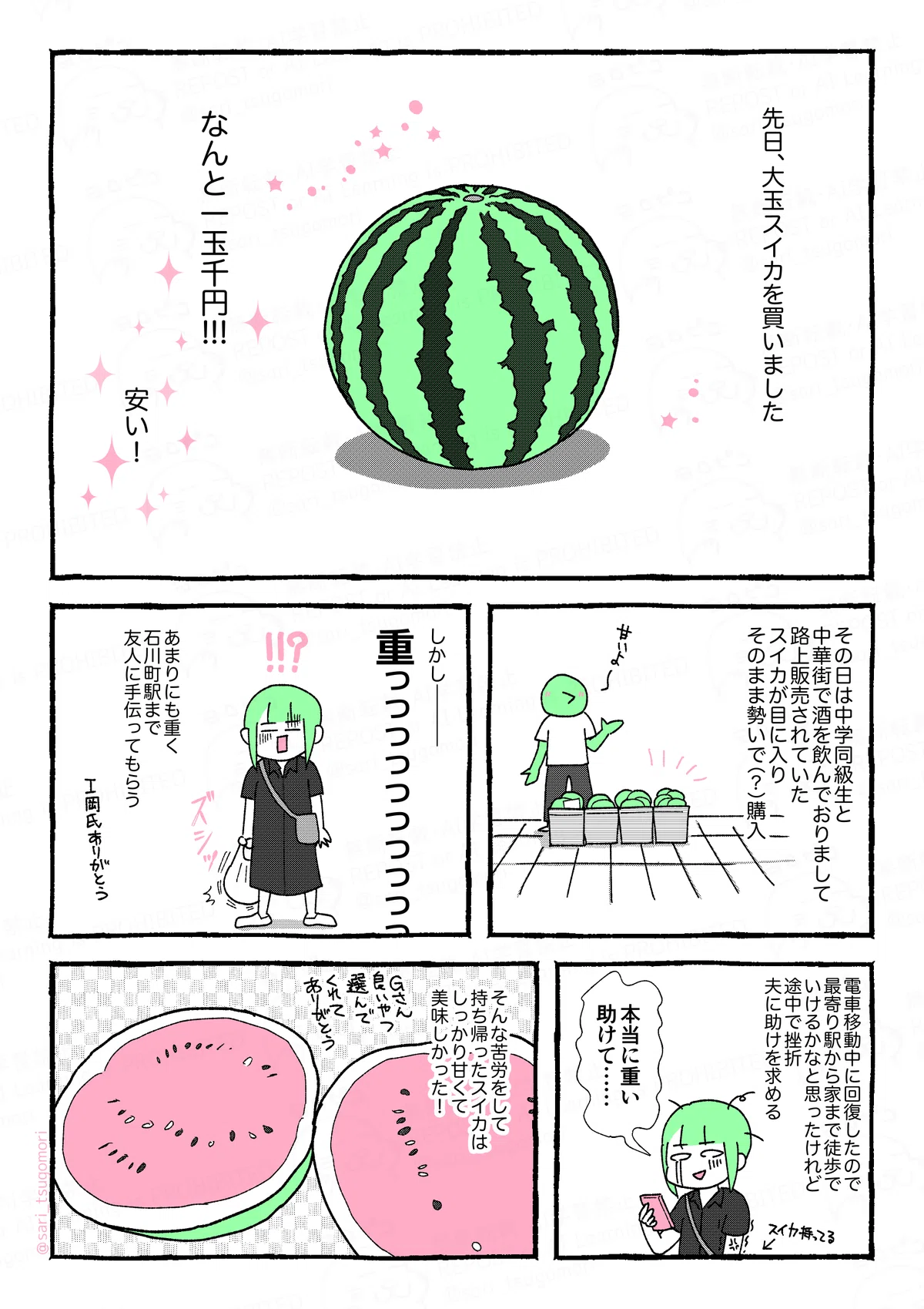 マンガの画像。以下内容テキスト：

1コマ目：大玉スイカが中央に描かれている。 先日大玉スイカを買いました。
なんと一玉千円!!!
安い！

2コマ目：中華街の路上。店先にカゴへ入ったスイカが並べられている。そばで店員が「甘いよ」と話している様子。 その日は中学同級生と中華街で酒を飲んでおりまして、路上販売で売られていたスイカを勢いで（？）購入。

3コマ目：スイカの入った袋を片手に「!!?」と青ざめる茶里。 しかし――――、重っっっっっ。［ズシッ］
あまりにも重く石川町駅まで友人に手伝ってもらう。
I岡氏ありがとう。

4コマ目：スマホを持ちながら泣きべそをかく茶里。 電車移動中に最寄り駅から家まで徒歩でいけるかなと思ったけれど、夫に助けを求める。

5コマ目：半分に切ったスイカの絵。 そんな苦労をして持ち帰ったスイカはめちゃくちゃ甘くて美味しかった！　Gさん良いヤツ選んでくれてありがとう。