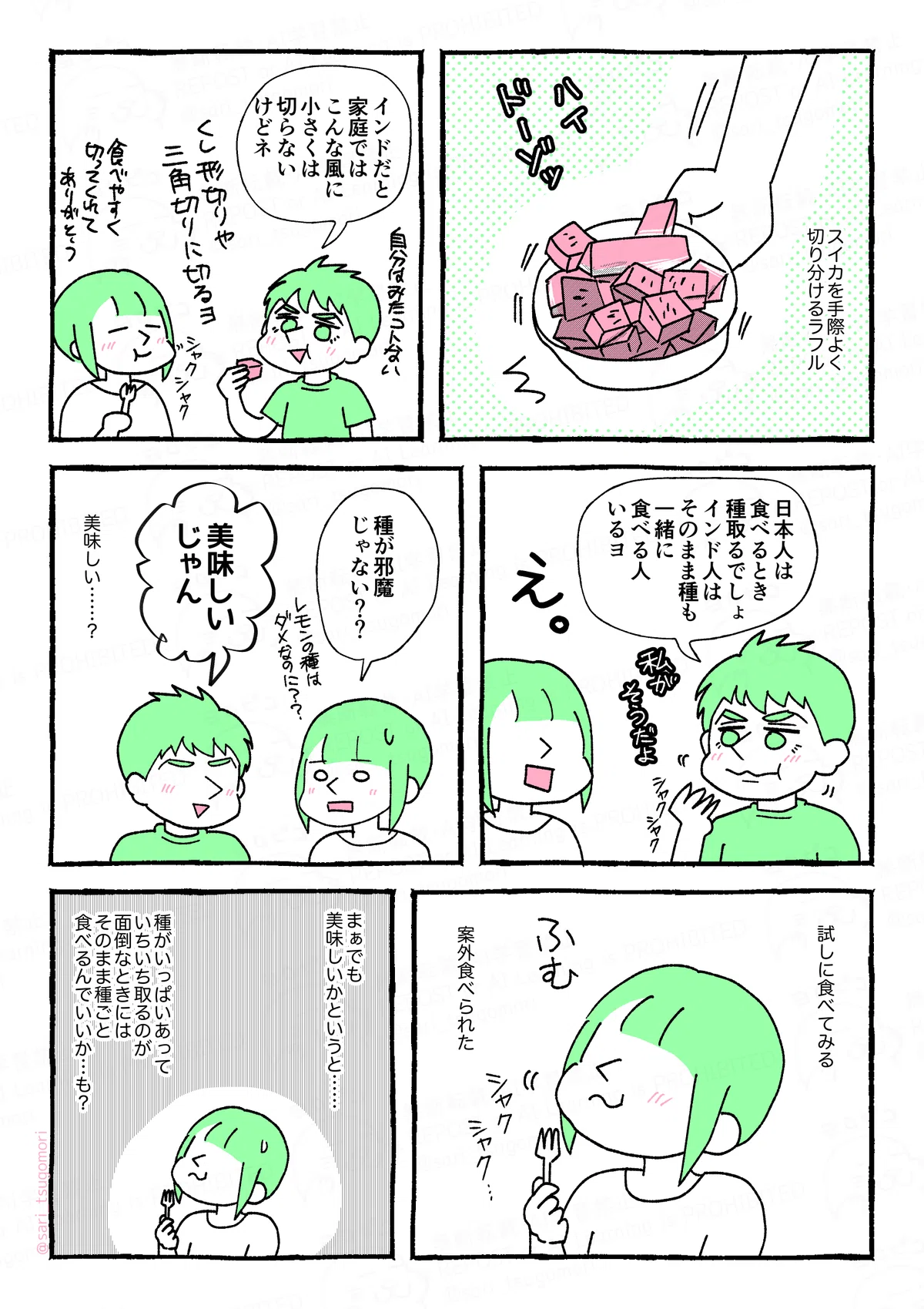 マンガの画像。以下内容テキスト：
1コマ目：ボウルに入ったサイコロ切りのスイカ。 スイカを手際よく切り分けるラフル。 ラフル「はい、どーぞっ」

2コマ目：［ラフルがサイコロ切りのスイカを食べている。茶里はフォークを持って食べている。］ ラフル「インドだと家庭ではこんな風に小さくは切らないけどネ。自分はみたことない。くし切りや三角切りに切るよ」 茶里「食べやすく切ってくれてありがとう。」 ［シャクシャク］

3コマ目：［ラフルがスイカを食べながら話している。茶里は驚いた表情］ ラフル「日本人は食べるとき種取るでしょ。インド人はそのまま種も一緒に食べる人いるヨ。（私がそう）」 茶里「え。」 ［シャクシャク］

4コマ目：［ラフルが笑顔。茶里は戸惑った表情。］ 茶里「種が邪魔じゃない？　レモンの種はダメなのに？」 ラフル「美味しいじゃん。」 「美味しい……？」

5コマ目：［茶里がフォークでスイカを食べながら考えている］
試しに食べてみる。案外食べられた。
［シャク　シャク……］

6コマ目： まぁでも美味しいかというと……。種がいっぱいあっていちいち取るの面倒なときにはそのまま種ごと食べるんでいいか……も？
