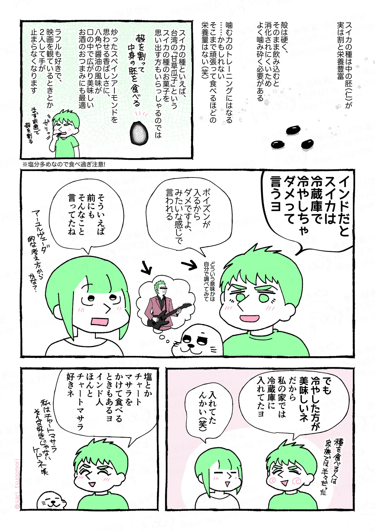 1コマ目：スイカの種が3粒描かれている。
スイカの種は、中の胚（仁）が実は割と栄養豊富。
殻は硬く、そのまま飲み込むと消化されにくいため、よく噛み砕く必要がある。
噛む力のトレーニングにはなる……かもしれない。
そこまで頑張って食べるほどの栄養量ではない（笑） 
2コマ目：
スイカの種といえば、台湾の『甘草瓜子』というスイカの種のお菓子を思い出す方もいらっしゃるのでは。

殻を割って中身の胚を食べる。炒ったスペインアーモンドを思わせる香ばしさに、八角や醤油の風味が口の中で広がり美味しい。お酒のおつまみにも最適。

ラフルも好き。
映画を観ているときとか２人で手が止まらなくなる。
※塩分多めなので食べ過ぎ注意！

3コマ目：
ラフル「インドだとスイカは冷やしちゃダメって言うヨ。なんかポイズンが入るからダメですヨって言われる。どういう意味かは自分で調べて←」
［布袋◯泰を思い浮かべるアザラシ］←
茶里「そういえば前もそんなこと言ってたわね」

4コマ目：
ラフル「でも冷やした方が美味しいネ。だから私の家では冷蔵庫に入れてたヨ。種を食べる人は家族では半々だった」
茶里「入れてたんかい（笑）」

5コマ目：
ラフル「塩とかチャートマサラをかけて食べるときもあるヨ。インド人ほんとチャートマサラ好きネ。私はチャートマサラはそんな好きじゃないケドね笑」
