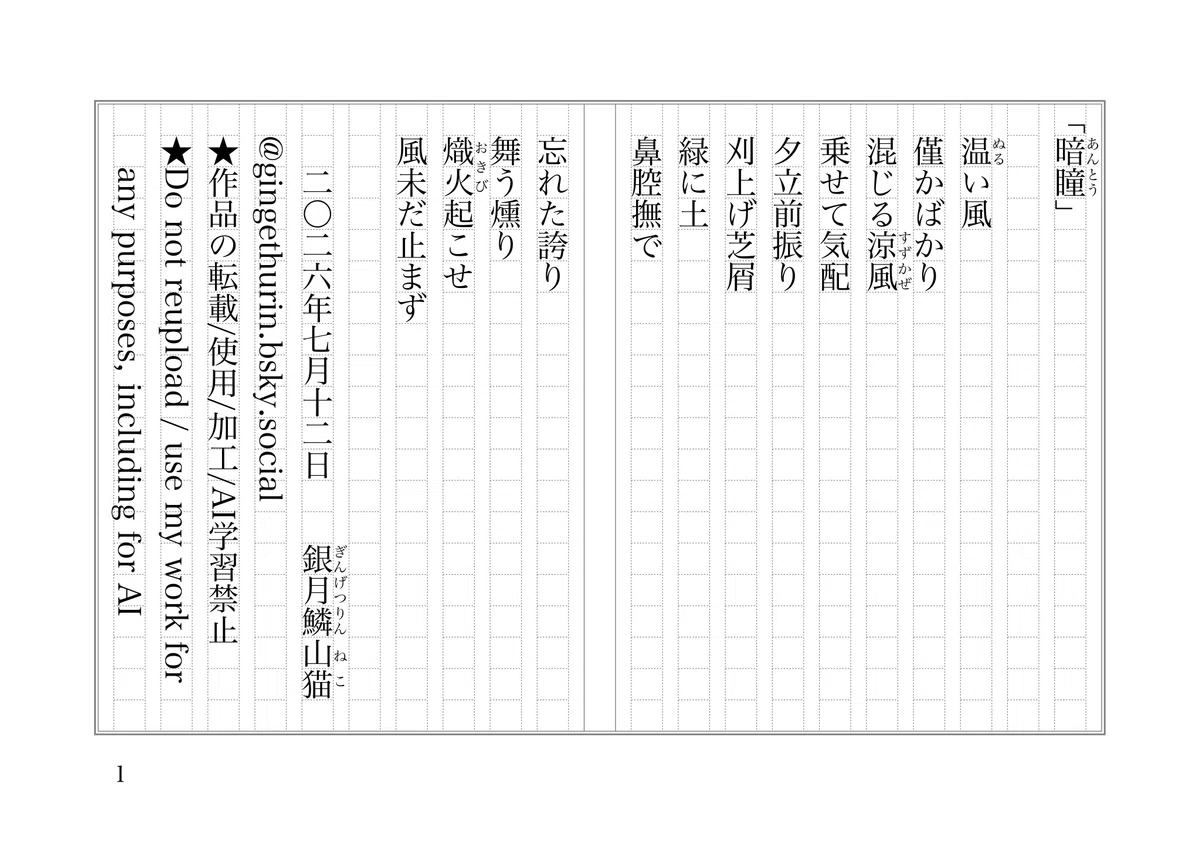 「暗瞳《あんとう》」
温《ぬる》い風
僅かばかり
混じる涼風《すずかぜ》
乗せて気配
夕立前振り
刈上げ芝屑
緑に土
鼻腔撫で
忘れた誇り
舞う燻り
熾火《おきび》起こせ
風未だ止まず
二〇二六年七月十二日 銀月鱗《ぎんげつりん》山猫《ねこ》
@gingethurin.bsky.social
★作品の転載/使用/加工/AI学習禁止
★Do not reupload / use my work for any purposes, including for AI