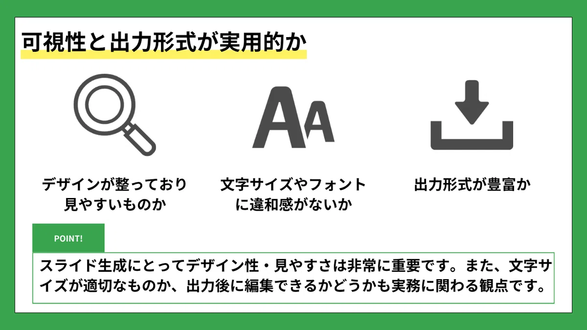 可視性と出力形式が実用的か
デザインが整っており見やすいものか
文字サイズやフォントに違和感がないか
出力形式が豊富か
POINT!
スライド生成にとってデザイン性・見やすさは非常に重要です。また、文字サイズが適切なものか、出力後に編集できるかどうかも実務に関わる観点です。