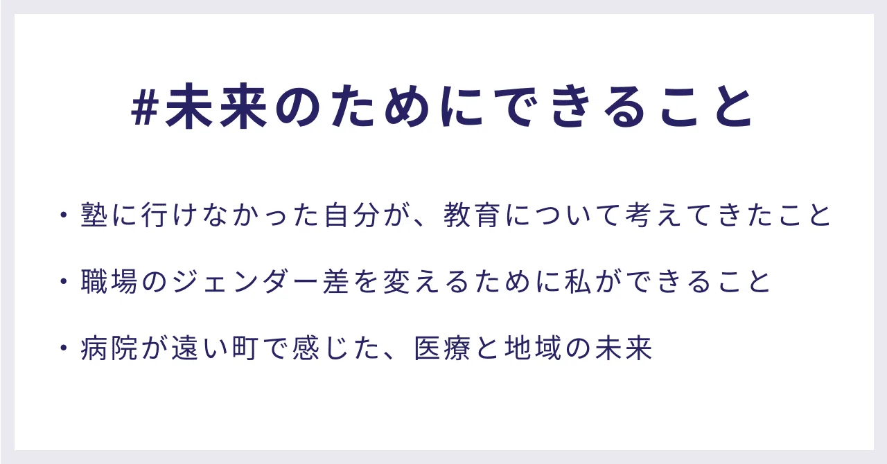 #未来のためにできること・塾に行けなかった自分が、教育について考えてきたこと ・職場のジェンダー差を変えるために私ができること ・病院が遠い町で感じた、医療と地域の未来