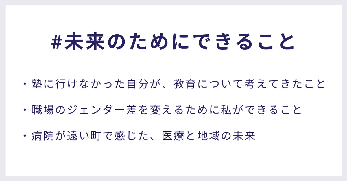 #未来のためにできること
・塾に行けなかった自分が、教育について考えてきたこと
 ・職場のジェンダー差を変えるために私ができること
 ・病院が遠い町で感じた、医療と地域の未来
