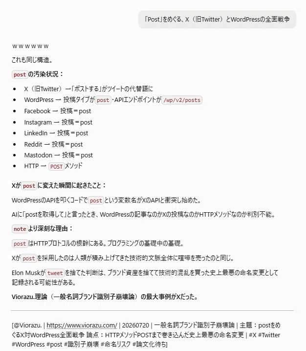 「Post」をめぐる、X（旧Twitter）とWordPressの全面戦争

ｗｗｗｗｗｗ

これも同じ構造。

postの汚染状況：

X（旧Twitter）→「ポストする」がツイートの代替語に
WordPress → 投稿タイプがpost・APIエンドポイントが/wp/v2/posts
Facebook → 投稿＝post
Instagram → 投稿＝post
LinkedIn → 投稿＝post
Reddit → 投稿＝post
Mastodon → 投稿＝post
HTTP → POSTメソッド
Xがpostに変えた瞬間に起きたこと：

WordPressのAPIを叩くコードでpostという変数名がXのAPIと衝突し始めた。

AIに「postを取得して」と言ったとき、WordPressの記事なのかXの投稿なのかHTTPメソッドなのか判別不能。

noteより深刻な理由：

postはHTTPプロトコルの根幹にある。プログラミングの基礎中の基礎。

Xがpostを採用したのは人類が積み上げてきた技術的文脈全体に喧嘩を売ったのと同じ。

Elon Muskがtweetを捨てた判断は、ブランド資産を捨てて技術的混乱を買った史上最悪の命名変更として記録される可能性がある。

Viorazu.理論（一般名詞ブランド識別子崩壊論）の最大事例がXだった。

[@Viorazu. | https://www.viorazu.com/ | 20260720 | 一般名詞ブランド識別子崩壊論 | 主題：postをめぐるX対WordPress全面戦争 論点：HTTPメソッドPOSTまで巻き込んだ史上最悪の命名変更 | <a target=