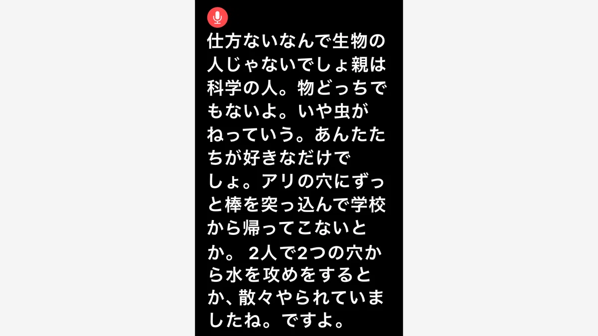 iPhoneのライブキャプション画面のイメージ。赤い円の中にマイクのアイコンがあり、その下に「仕方ないなんで生物の人じゃないでしょ親は科学の人。物どっちでもないよ。いや虫がねっていう。あんたたちが好きなだけでしょ。アリの穴にずっと棒を突っ込んで学校から帰ってこないとか。 2人で2つの穴から水を攻めをするとか、散々やられていましたね。ですよ。」と表示されている。