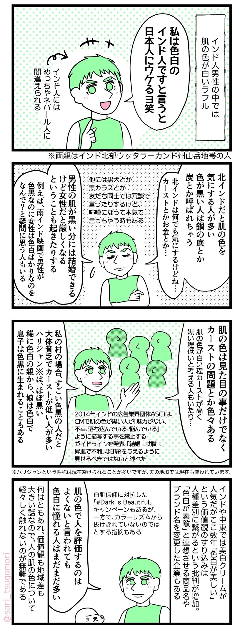 マンガの画像。以下内容テキスト:
1:
インド人男性の中では肌が白いラフル。
ラフル「私は色白のインド人ですと言うと日本人にウケるヨ笑」
↑インド人にはめっちゃネパール人に間違えられる。
※夫の両親はインド北部ウッタラーカンド州山岳地帯生まれ
2:
夫「北インドだと肌の色を気にする人が多い。色が黒い人を鍋の底や炭などに例えてからかうことがある。北インドは何でも気にするけどね…カーストとかお金とか…。他には黒犬とか黒カラスとか友だち同士では冗談で言ったりするけど、喧嘩になって本気で言っちゃう時もある。男性が色が黒い分には結婚できるけど、女性だと厳しくなるということも起きたりする。例えば、南インド映画で男性が色黒なのに女性は色白ばかりなのでなんで?と疑問に思う人もいる」
3:
ラフル「肌の色は見た目の事だけでなく、カーストの問題とか色々ある。肌の色が白い程カーストが高く黒い程カーストが低いと考える人もいたり……」
2014年インドの広告業界団体ASCIは、CMで肌の色が黒い人が「魅力がない、不幸、落ち込んでいる、悩んでいる」ように描写する事を禁止するガイドラインを発表。「結婚、就職、昇進で不利」な印象を与えるように見せるべきではないと述べた。
ラフル「私の村の場合、すごい色黒の人だと大体貧乏で、カーストが低い人が多い。ハリジャンはほぼ黒い。稀に色白の親から娘は色白で、息子は色黒に生まれることもある」
※ハリジャンという呼称は現在避けられることが多いですが、夫の地域では現在も使われています。
4:
インドや中東では美白クリームが人気だがここ数年「色白が美しい」という価値観のすり込みは人種差別に繋がるという批判が増加。「色白が素敵」と連想させる商品名やブランド名を変更した企業もある。
白肌信仰に対抗した「#DarkIsBeautiful」キャンペーンもあるが、一方でカラーリズムから抜けきれていないのではとする意見も。
ラフル「肌の色で人を評価するのはよくないと言われても色白に憧れる人は未だに多い」
何はともあれ、価値観も地域差も大きい話なので、人の肌の色について軽々しく触れないのが無難である