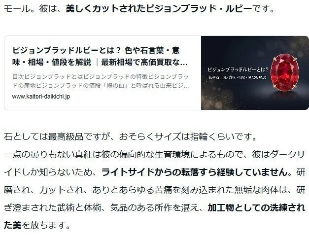 石としては最高級品ですが、おそらくサイズは指輪くらいです。
一点の曇りもない真紅は彼の偏向的な生育環境によるもので、彼はダークサイドしか知らないため、ライトサイドからの転落すら経験していません。研磨され、カットされ、ありとあらゆる苦痛を刻み込まれた無垢な肉体は、研ぎ澄まされた武術と体術、気品のある所作を湛え、加工物としての洗練された美を放ちます。