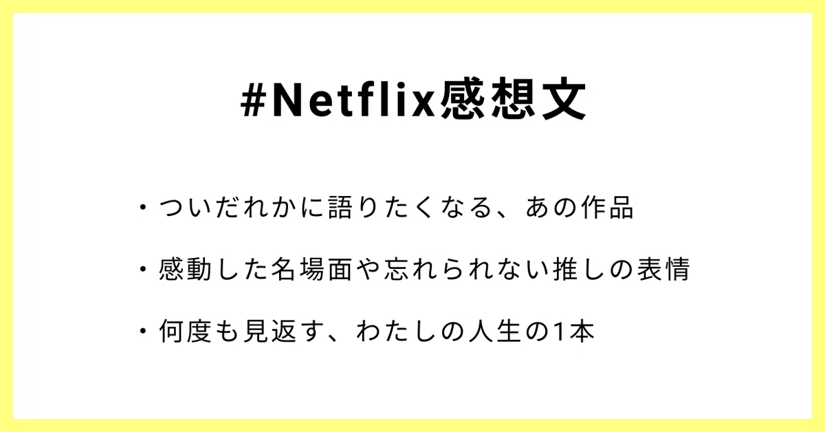 #Netflix感想文
・ついだれかに語りたくなる、あの作品
・感動した名場面や忘れられない推しの表情
・何度も見返す、わたしの人生の1本
