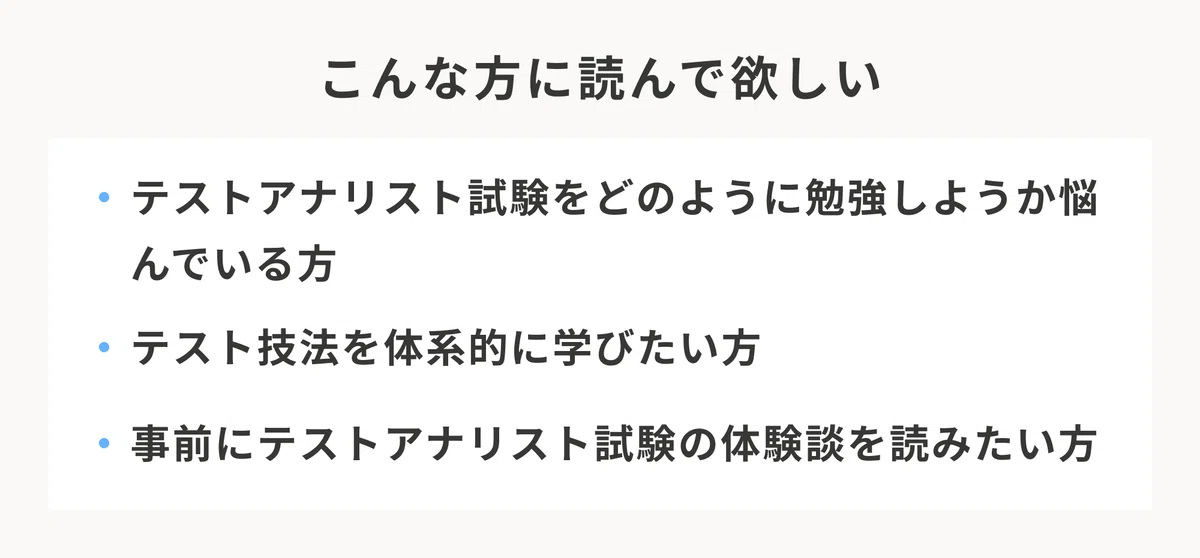 こんな方に読んで欲しい。テストアナリスト試験をどのように勉強しようか悩んでいる方。テスト技法を体系的に学びたい方。事前にテストアナリスト試験の体験談を読みたい方。