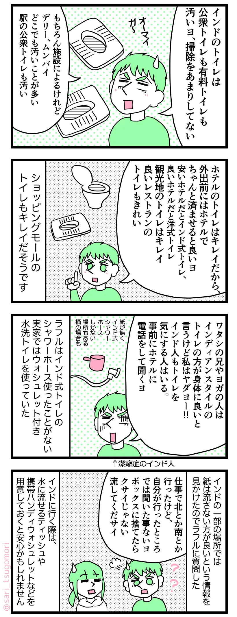 マンガの画像。以下内容テキスト
1:
ラフル「インドのトイレは公衆トイレも有料トイレも汚いヨ、掃除をあまりしてない。
もちろん施設によるけれど、デリー、ムンバイどこでも汚いことが多い。駅の公衆トイレも汚い」
2:
ラフル「ホテルのトイレはキレイだから、外出前にはホテルでちゃんと済ませると良いヨ。
安いホテルだとインド式トイレ、良いホテルだと洋式トイレ。
観光地のトイレはキレイ。良いレストランのトイレもきれい」
ショッピングモールのトイレもキレイだそうです。
3:
ラフル「ワタシの兄やヨガの人はインディアンスタイルのトイレの方が身体に良いと言うけど私はヤダヨー!!
インド人もトイレを気にする人はいる。事前にホテルに電話をして聞くヨ」
ラフルはインド式トイレのシャワーホース使ったことがない。実家ではウォシュレット付き水洗トイレを使っていた。
4:
インドの一部の場所では紙は流さない方が良いという情報を見かけたのでラフルに質問した。
ラフル「仕事で北とか南とか行ったけど、自分が行ったところでは聞いた事ないヨ。ボックスに捨てたらクサイじゃない。流してくだサイ」
インド旅行の際は、水に流せるティッシュや携帯ハンディウォシュレットなどを用意しておくと安心かもしれません。