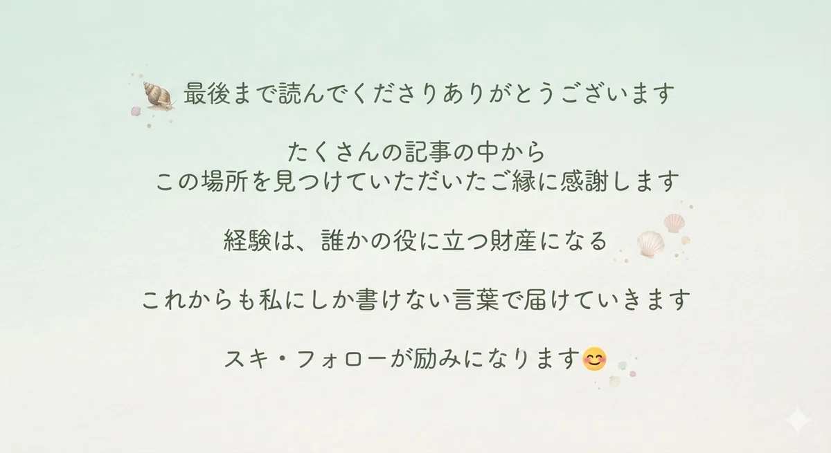 最後まで読んでくださりありがとうございます。たくさんの記事からこの場所を見つけていただいたご縁に感謝します。経験は誰かの役に立つ財産になる。これからも私にしか書けない言葉で届けていきます。スキ・フォローが励みになります😊