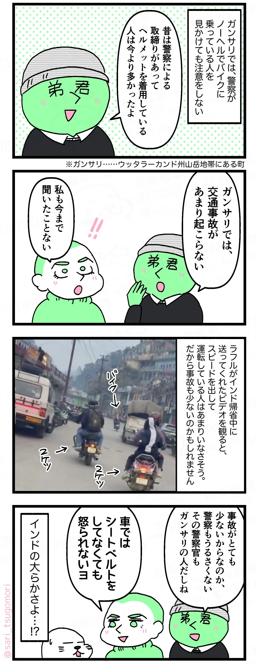 マンガの画像。以下内容テキスト
５：
ガンサリでは、警察がノーヘルでバイクに乗っている人を見かけても注意をしない。
ラフル弟「昔は警察による取締りがあって、ヘルメットを着用している人は今より多かったよ」 
※ガンサリ……ウッタラーカンド州山岳地帯にある町

６：
ラフル弟「ガンサリでは、交通事故があまり起こらない」 
ラフル「私も今まで聞いたことない」

７：
ラフルがインド帰省中に送ってくれたビデオを観ると、スピードを出して運転している人はあまりいなさそう。だから事故も少ないのかもしれません。
［写真］

８：
ラフル弟「事故がとても少ないからなのか、警察もうるさくない。その警察官もガンサリの人だしね」 
ラフル「車ではシートベルトをしてなくても怒らないヨ」  インドの大らかさよ … !?