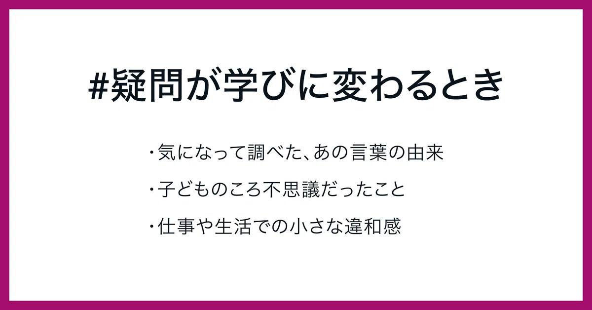 #疑問が学びに変わるとき

・気になって調べた、あの言葉の由来
・子どものころ不思議だったこと
・仕事や生活での小さな違和感