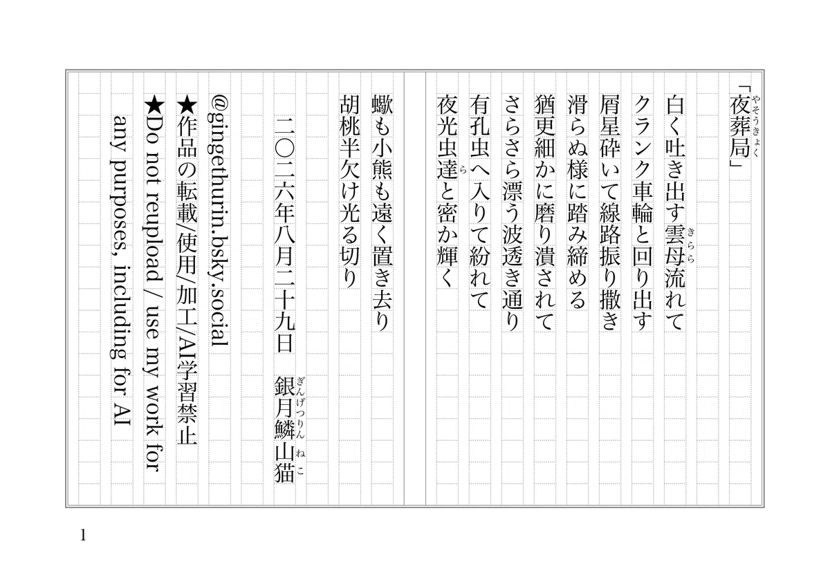 「夜葬局《やそうきょく》」

　白く吐き出す雲母《きらら》流れて
　クランク車輪と回り出す
　屑星砕いて線路振り撒き
　滑らぬ様に踏み締める
　猶更細かに磨り潰されて
　さらさら漂う波透き通り
　有孔虫へ入りて紛れて
　夜光虫達《ら》と密か輝く
　蠍も小熊も遠く置き去り
　胡桃半欠け光る切り

　　二〇二六年八月二十九日　銀月鱗《ぎんげつりん》 山猫《ねこ》

@gingethurin.bsky.social
★作品の転載/使用/加工/AI学習禁止
★Do not reupload / use my work for any purposes, including for AI