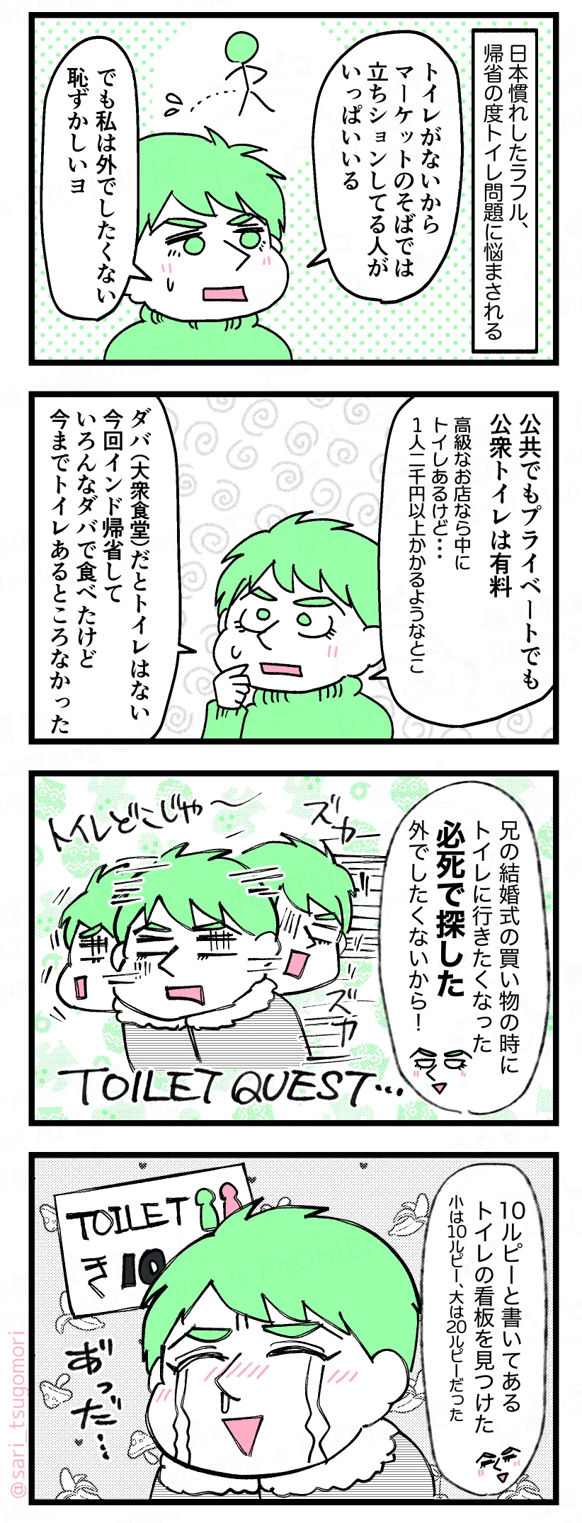マンガの画像。以下内容テキスト
１：
日本慣れしたラフル、帰省の度トイレ問題に悩まされる。 

ラフル「トイレがないからマーケットのそばでは立ちションしてる人いっぱいいる。でも私は外でしたくない、恥ずかしいヨ」

２：
ラフル「公共でもプライベートでも公衆トイレは有料。高級なお店なら店内にトイレあるけど…１人2,000円以上かかるようなとこネ。ダバ（大衆食堂）だとトイレはない。今回インド帰省していろんなダバで食べたけどトイレあるところなかった」

３：
ラフル「兄の結婚式の買い物の時にトイレに行きたくなった。必死で探した。外でしたくないから！」　［必死でラフルがトイレを探してる図］
４：
ラフル「10ルピーと書いてあるトイレの看板をやっと見つけた。小は10ルピー、大は20ルピーだった」　［うれし涙を流し安堵するラフル］