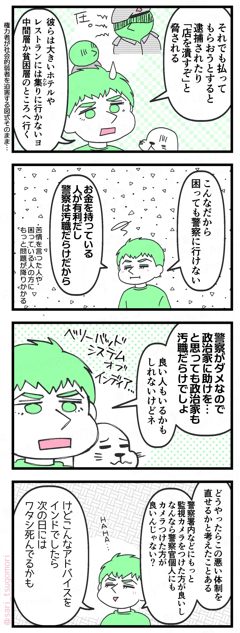 漫画のテキスト
１：
ラフル「それでも払ってもらおうとすると逮捕されたり「店を潰すぞ」と脅される。 彼らは大きいホテルやレストランにはたかりに行かないヨ。中間層か貧困層のところへ行く」

２：
ラフル「こんなだから、困っても警察に行きにくい。お金を持っている人が有利だし、警察は汚職だらけだから」

３：
ラフル「警察がダメなので政治家に助けを…と思っても政治家も汚職だらけでしょ。良い人もいるかもしれないけどネ」

４：
ラフル「どうやったらこの悪い体制を直せるかと考えたことある。警察署内などにもっと監視カメラをつけた方が良いし、なんなら警察官個人にもカメラつけた方が良いんじゃない？
けどこんなアドバイスをインドでしたら、次の日にはワタシ死んでるかもネ、HAHA…」