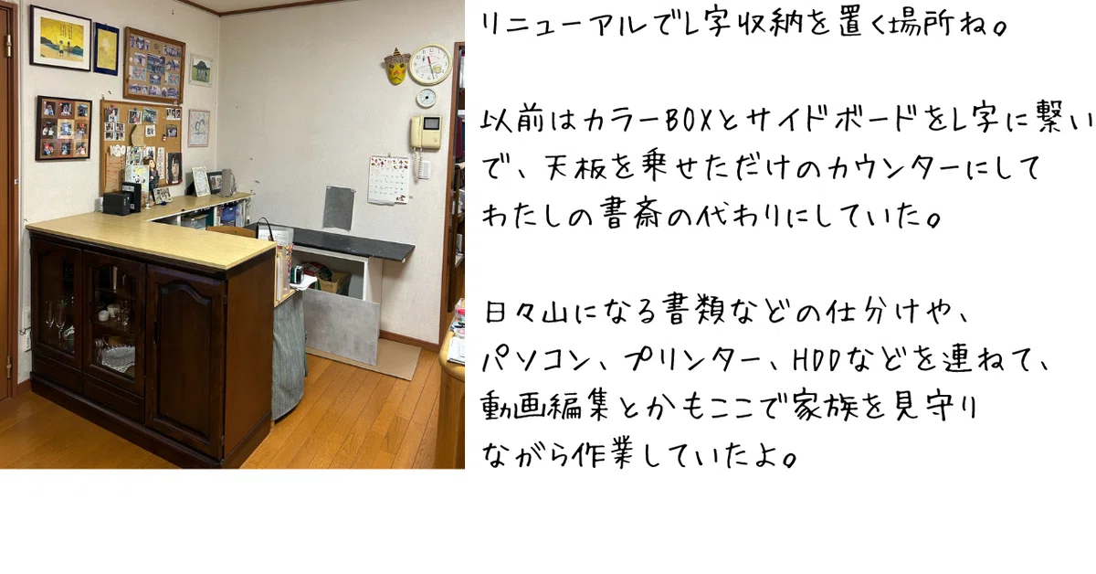 リニューアルでL字収納を置く場所ね。以前はカラーBOXとサイドボードをL字に繋いで、天板を載せただけのカウンターにして、私の書斎代わりにしていた。日々山になる書類の仕分けや、パソコン、プリンター、HDDなどを連ねて、動画編集とかもここでお続を見守りながら作業していたよ。