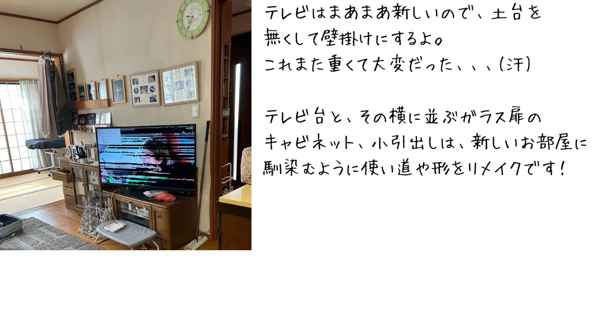 テレビはまあまあ新しいので、土台をなくして壁掛けにするよ。これまた重くて大変だった。
テレビ台とその横に並ぶガラス扉のキャビネット、5段の小引出しは新しいお部屋に馴染むように使い道や形をリメイクします。