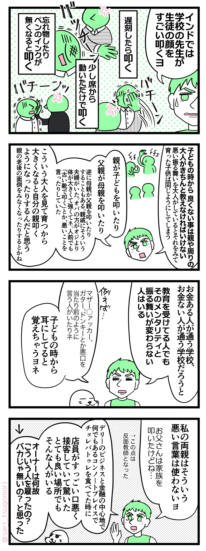 ４コマ漫画のテキスト
１：
ラフル「インドでは学校の先生が生徒の顔をすごい叩くヨ」 
遅刻したら叩く［バチーン］ 
少し席から動いただけで叩く［バチーン］ 
忘れ物したりペンのインクが無くなると叩く［バチーン］

２：
ラフル「子どもの時から良くない事は親や周りの大人がちゃんと教えなければいけない。悪い振る舞いを大人がしているとそれをみて育った子どもは同じ用にしてしまう場合がある。
親が子どもを叩いたり、父親が母親を叩いたり、逆に母親が父親を叩いたりすることもある。親戚にもそういう夫婦がいた。オバの方がオジより体が大きくて強くてネ。人前でも「古い靴で叩く」とか、悪いことを言ったりする。
こういう大人を見て育つから大きくなると自分の親叩くようになったりするんだと思う。老後に親の面倒をみなくなったりするとかネ」

３：
ラフル「お金ある人が通う学校と、お金ない人が通う学校だろうと、教育を受けてる人でもそのメンタリティと振る舞いが変わらない人はいる。
例えば、マザー◯ァッカー、ガター、ドンキーとか悪口を当たり前のように言う人がいたりネ。子どもの時から耳にしちゃってるから覚えちゃうよね」

４：
ラフル「私の両親はそういう悪い言葉使わないヨ。お父さんは家族の事叩いたけどね…その点は反面教師となった」
ラフル「デリーのビジネスと金融の中心地で何でもあるコンノートプレイスでチョレバトゥレを食べてた時、店員がすっごい口悪く接客していて驚いた。とても良い場所でもそんな人がいる。なんでオーナーはこの人を雇ったの？バカじゃ無いの？と思った」←