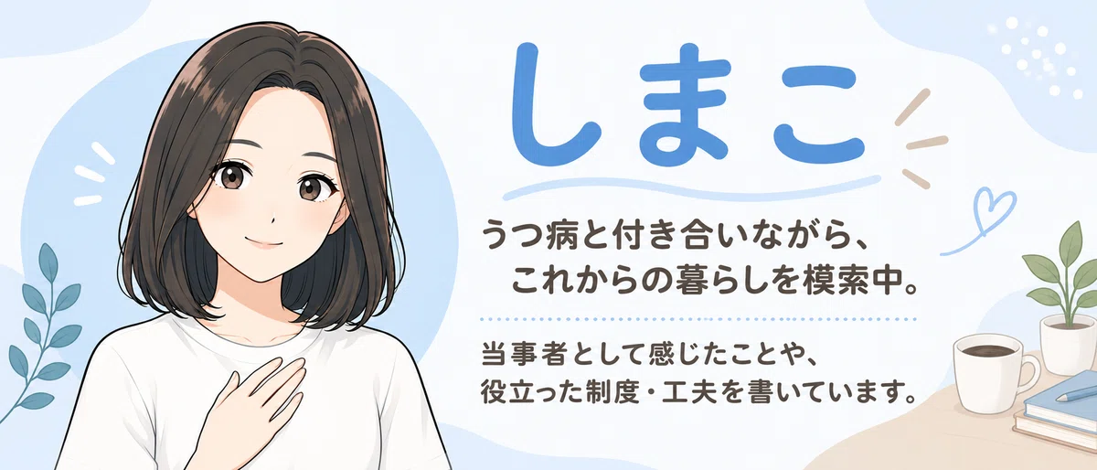 しまこ　うつ病と付き合いながら、これからの暮らしを模索中。当事者として感じたことや、役立った制度・工夫を書いています。