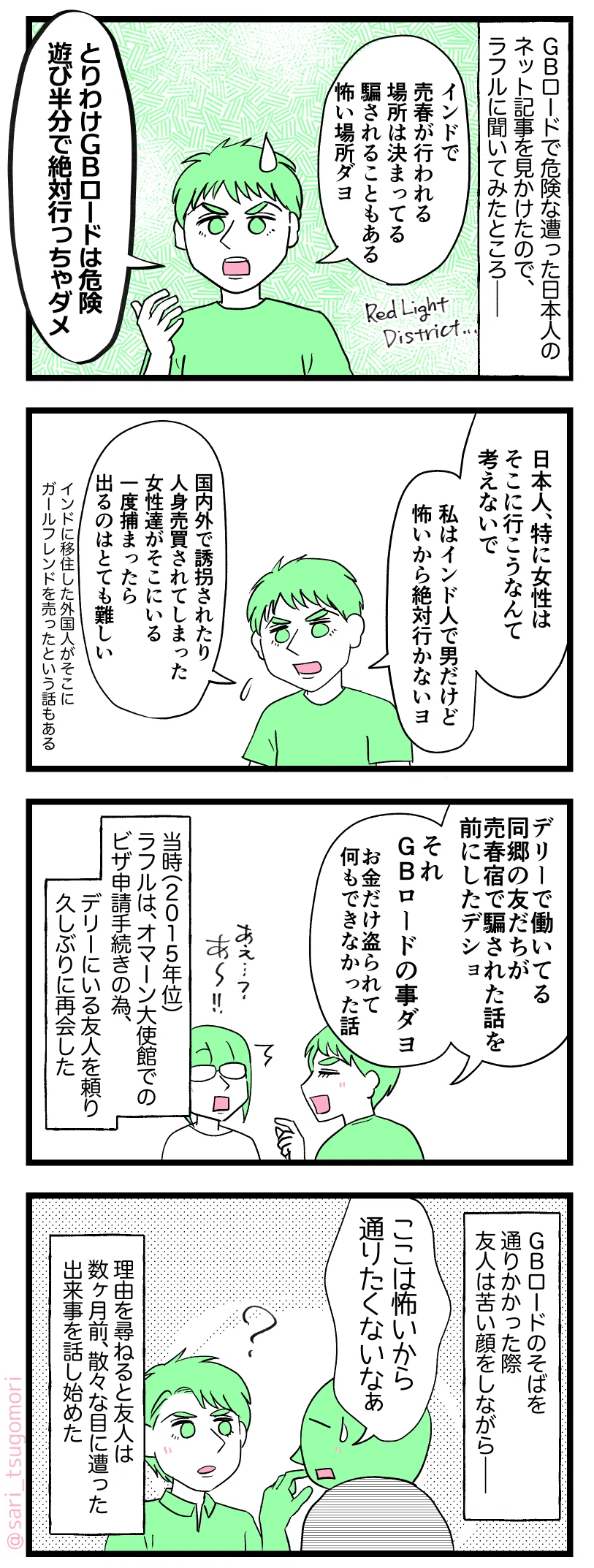 マンガのテキスト
1:
GBロードで危ない目に遭った日本人のネット記事を見かけたので、ラフルに聞いてみたところ——。
ラフル「インドは売春が行われる場所は決まってる。騙されることもある怖い場所ダヨ。とりわけGBロードは危険。遊び半分で絶対行っちゃダメ」ベリーデンジャラズプレイス!!
2:
ラフル「日本人、特に女性はそこに行こうなんて考えないで。私はインド人で男だけど、怖いから行かないヨ」
国内外で誘拐されたり人身売買された女性がそこにいることもある。一度捕まったら出るのはとても難しい。インドに移住した人が、自分のガールフレンドをそこに売ったという話もある」
3:
ラフル「デリーで働いてる同郷の友だちが売春宿で騙された話を前にしたデショ。それGBロードの事ダヨ(お金だけ盗られて何もできなかったっていう)」
茶里「あーー!」
当時(2015年位)ラフルはオマーン大使館でのビザ申請手続きの為、デリーにいる友人を頼り久しぶりに再会した。
4:
GBロードのそばを通りかかると友人は苦い顔をしながら——友人「ここは怖いから通りたくないなぁ」
理由を尋ねると友人は数ヶ月前にあった出来事を話し始めた。