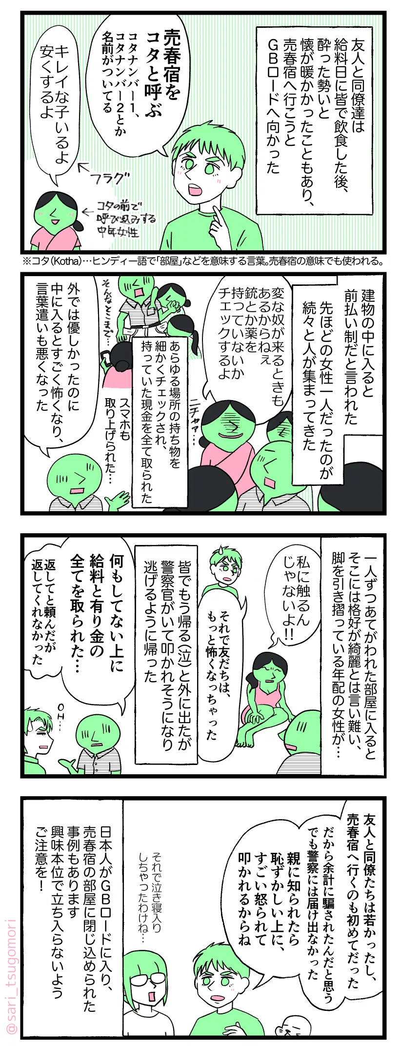 マンガのテキスト
５：
友人と同僚達は給料日に皆で飲食した後、酔った勢いと懐が暖かかったこともあり、売春宿に行こうとオートリキシャを手配しＧＢロードへ向かった。 
ラフル「売春宿をコタと呼ぶ（コタナンバー１とかコタナンバー２とか名前ついてる）」 
コタの前で呼び込みする中年女性「キレイな子いるよ。安くするよ」←フラグ
コタ（Kotha）…ヒンディー語で「部屋」などを意味する言葉。売春宿の意味でも使われる。

６：
建物の中に入ると前払い制だと言われた。先ほどの女性一人だったのが続々と人が集まってきた。
女性「変な奴がくる時もあるからねぇ…銃や薬を持っていないかチェックするよ」 

持ち物を細かくチェックされ、持っていた現金をすべて取られた。スマホも取り上げられた。
友人解説「外では優しかったのに、中に入ったらすごく怖くなって、言葉遣いも悪くなった」

７：
1人ずつあてがわれた部屋に入ると、そこには格好が綺麗とは言い難い、脚を引き摺っている年配の女性が…。
女性「私に触るんじゃないよ」
ラフル解説「それで友だちは、もっと怖くなっちゃった…」 
 皆でもう帰る（泣）と外に出たが、警官がいて叩かれそうになり逃げるように帰った。  友人「何もしてない上に給料と有り金を全部取られた…。返してと頼んだが返してもらえなかった」

８：
ラフル「友人と同僚たちは若かったし、売春宿へ行くのも初めてだった。だから余計に騙されたんだと思う。 でも警察には届け出なかった。親に知られたら恥ずかしい上に、すごい怒られて叩かれるからね」 
茶里「それで泣き寝入りしちゃったわけね…」 
日本人がＧＢロードに入り、売春宿の部屋に閉じ込められた事例もあります。興味本位で立ち入らないようご注意を！