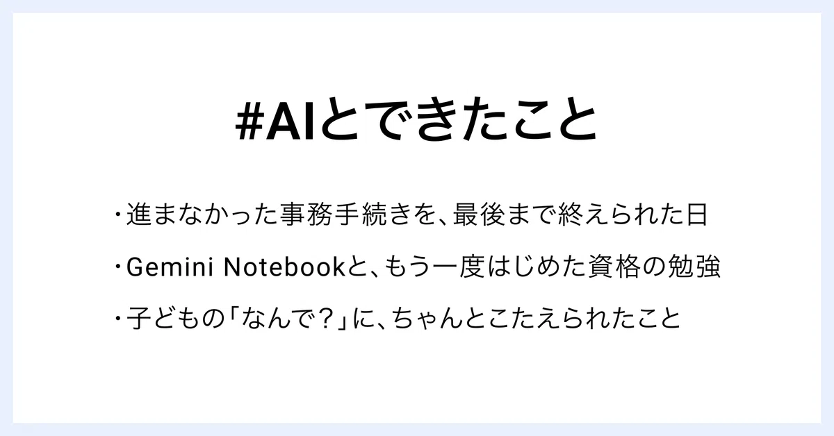 #AIとできたこと
・進まなかった事務手続きを、最後まで終えられた日
・Gemini Notebookと、もう一度はじめた資格の勉強
・子どもの「なんで？」に、ちゃんとこたえられたこと
