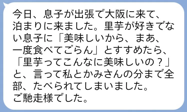 今日、息子が出張で大阪に来て、泊まりに来ました。里芋が好きでない息子に「美味しいから、まあ、一度食べてごらん」とすすめたら、「里芋ってこんなに美味しいの？」と言って、私とカミサンの分まで全部食べられてしまいました。ご馳走様でした。