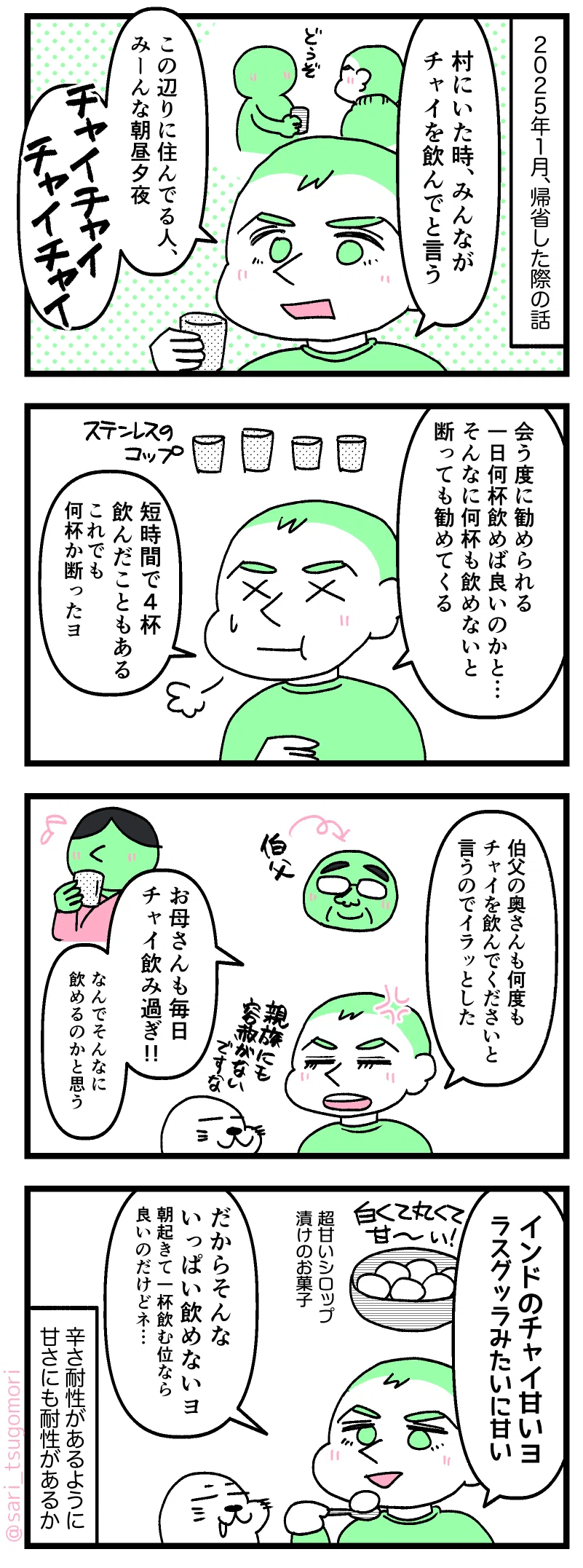漫画のテキスト
１：
ナレーション「２０２５年１月、インド帰省した際の話。」
ラフル「村にいた時、みんながチャイを飲んでと言う。この辺りに住んでる人、みーんな朝昼夕夜チャイチャイチャイチャイ」

２：
ラフル「会う度に勧められる。一日何杯飲めば良いのかと……。そんなに何杯も飲めないからと断っても勧めてくる。短時間で4杯飲んだこともある。これでも何杯か断ったヨ」
［ゲップとなるラフル］

３：
ラフル「伯父の奥さんも、何度もチャイを飲んでくださいと言うのでイラッとした」
アザラシ「親族にも容赦がない」 
ラフル「お母さんも毎日チャイ飲み過ぎ!! なんでそんなに飲めるのかと思う」

４：
ラフル「インドのチャイ甘いヨ、ラスグッラみたいに甘い。
だからそんないっぱい飲めないヨ。朝起きて一杯飲む位なら良いのだけどネ…」
 ※甘いシロップに漬けたインドのお菓子。
ナレーション「辛さ耐性があるように、甘さにも耐性があるか」