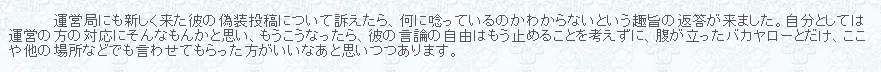 破滅派運営局にも新しく来た彼の偽装投稿について訴えたら、何に唸っているのかわからないという趣旨の返答が来ました。自分としては運営の方の対応にそんなもんかと思い、もうこうなったら、彼の言論の自由はもう止めることを考えずに、腹が立ったバカヤローとだけ、ここや他の場所などでも言わせてもらった方がいいなあと思いつつあります。