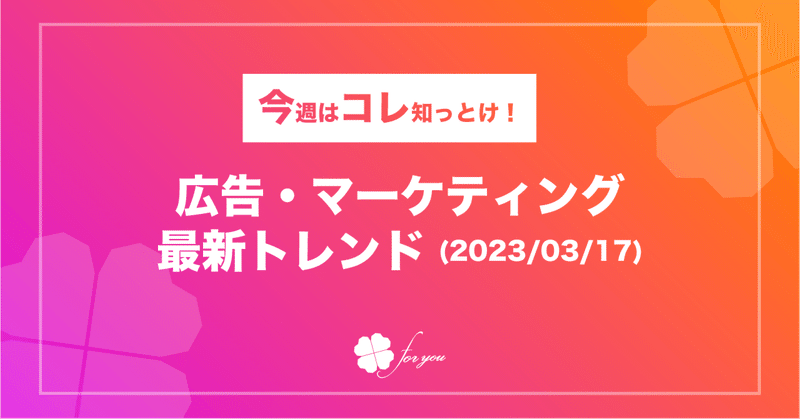 【今週はコレ知っとけ！】広告・マーケティング最新トレンド（2023/3/17)