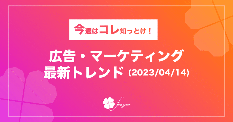 【今週はコレ知っとけ！】広告・マーケティング最新トレンド（2023/4/14)