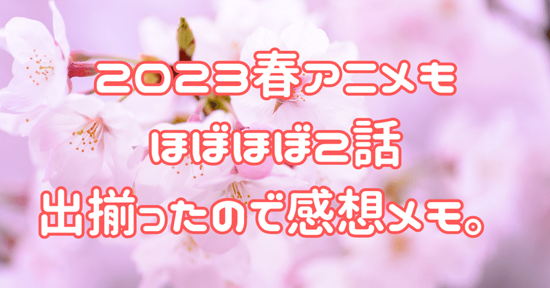 2023春アニメもほぼほぼ2話出揃ったので感想メモ。