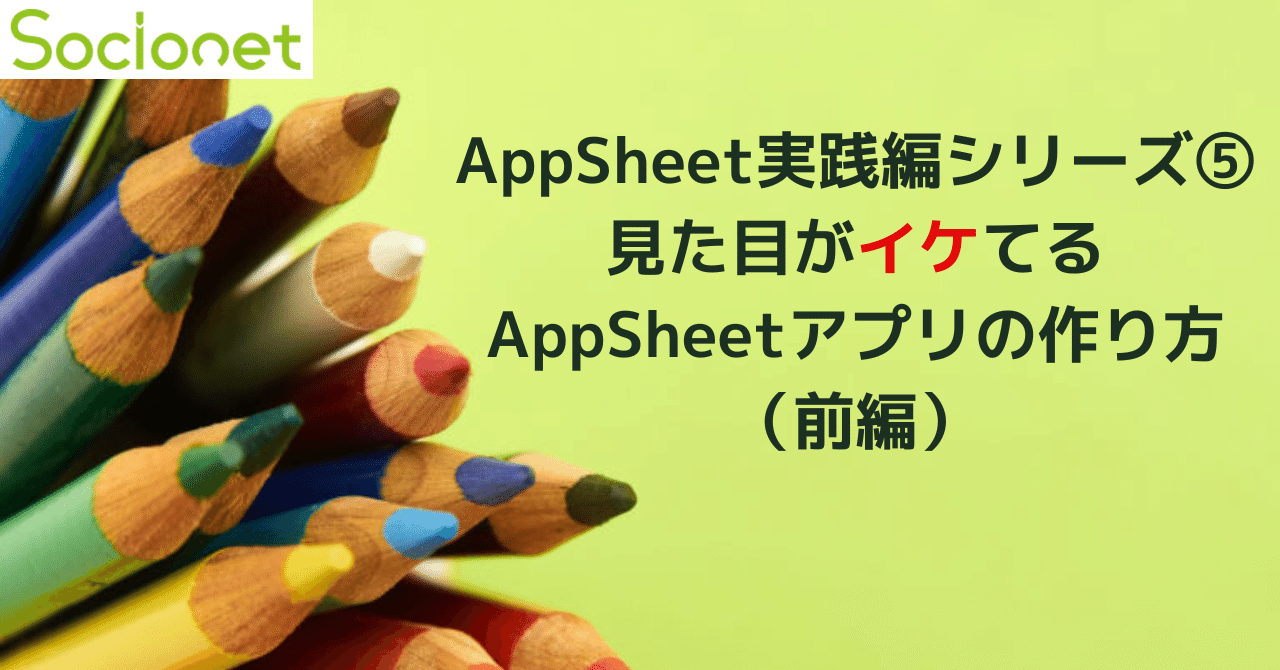 AppSheet実践編シリーズ⑤～見た目がイケてるAppSheetアプリの作り方（前編）～｜ソシオネット株式会社
