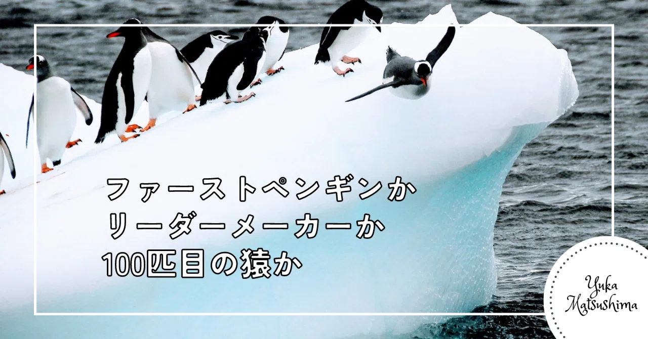 ファーストペンギンかリーダーメーカーか100匹目の猿か｜YukaMatsushima
