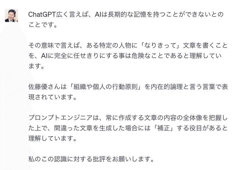 ChatGPT広く言えば、AIは長期的な記憶を持つことができないとのことです。 &amp;nbsp;その意味で言えば、ある特定の人物に「なりきって」文章を書くことを、AIに完全に任せきりにする事は危険なことであると理解しています。 &amp;nbsp;佐藤優さんは「組織や個人の行動原則」を内在的論理と言う言葉で表現されています。 &amp;nbsp;プロンプトエンジニアは、常に作成する文章の内容の全体像を把握した上で、間違った文章を生成した場合には「補正」する役目があると理解しています。 &amp;nbsp;私のこの認識に対する批評をお願いします。