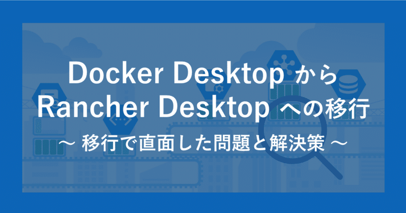 Docker DesktopからRancher Desktopへの移行　～ 移行で直面した問題と解決策 ～