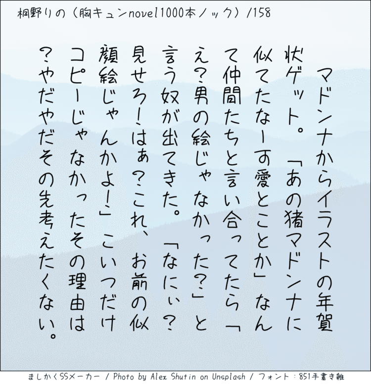 ‪マドンナからイラストの年賀状ゲット。「あの猪マドンナに似てたなー可愛とことか」なんて仲間たちと言い合ってたら「え？男の絵じゃなかった？」と言う奴が出てきた。「なにぃ？見せろ！はぁ？これ、お前の似顔絵じゃんかよ！」こいつだけコピーじゃなかったその理由は？やだやだその先考えたくない。‬ #140字SS #140字小説 #短編小説 #ショートショート #超ショートショート #短編 #恋愛 #恋愛小説 
#恋愛物語 #胸キュンnovel1000本ノック #胸キュン #恋物語 #日記 #小説 140字で恋する